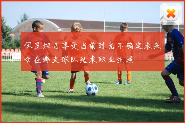 保罗坦言享受当前时光不确定未来会在哪支球队结束职业生涯