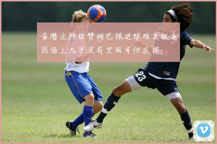 黄潜主帅称赞姆巴佩进球难度极高因场上几乎没有空间可供发挥