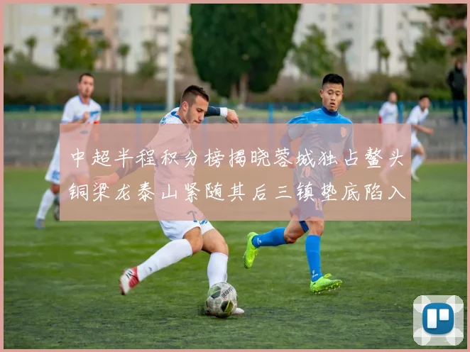 中超半程积分榜揭晓蓉城独占鳌头铜梁龙泰山紧随其后三镇垫底陷入困境