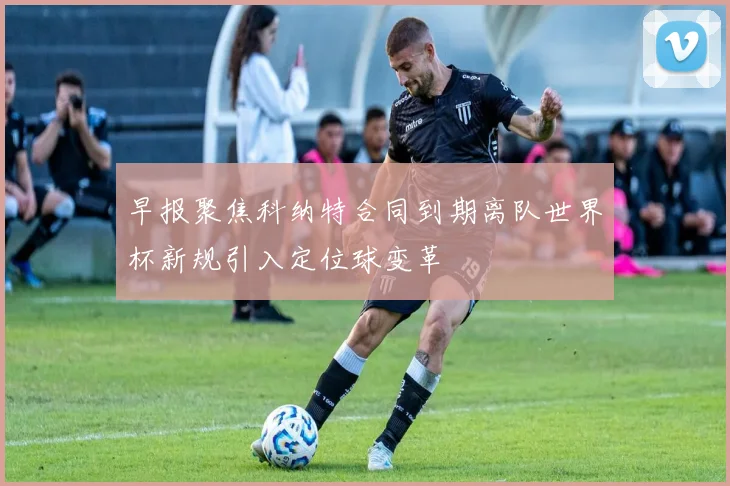 早报聚焦科纳特合同到期离队世界杯新规引入定位球变革