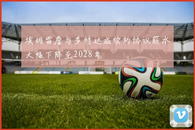 埃姆雷詹与多特达成续约协议薪水大幅下降至2028年