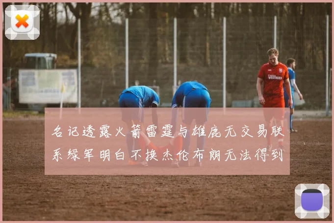 名记透露火箭雷霆与雄鹿无交易联系绿军明白不换杰伦布朗无法得到字母哥