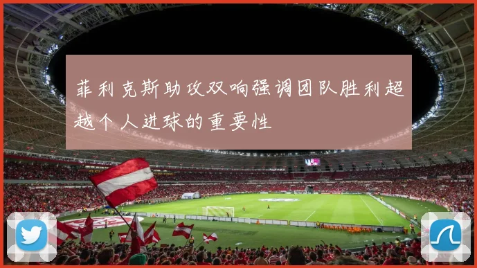 菲利克斯助攻双响强调团队胜利超越个人进球的重要性