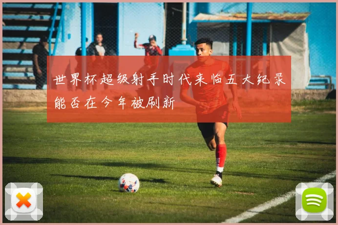 世界杯超级射手时代来临五大纪录能否在今年被刷新