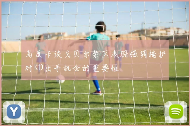 乌度卡谈戈贝尔禁区表现强调掩护对KD出手机会的重要性