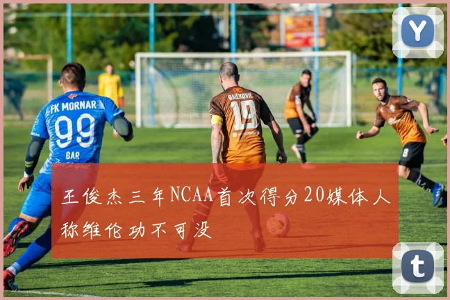 王俊杰三年NCAA首次得分20媒体人称维伦功不可没
