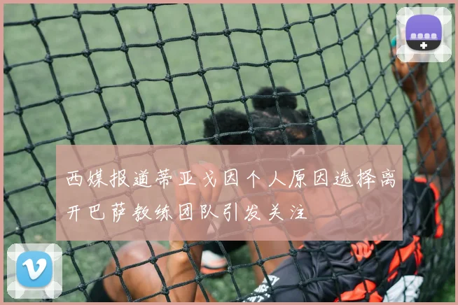 西媒报道蒂亚戈因个人原因选择离开巴萨教练团队引发关注