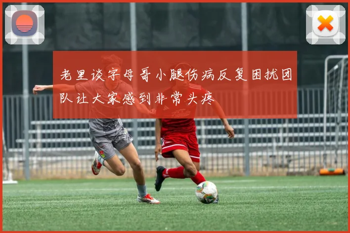 老里谈字母哥小腿伤病反复困扰团队让大家感到非常头疼