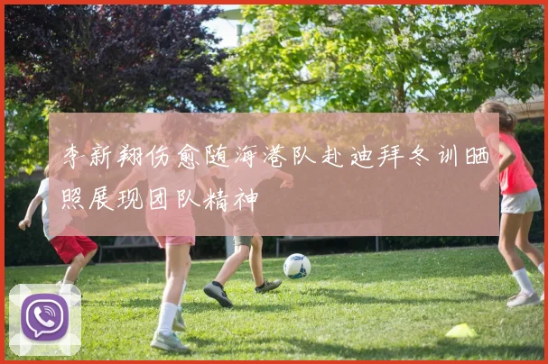 李新翔伤愈随海港队赴迪拜冬训晒照展现团队精神