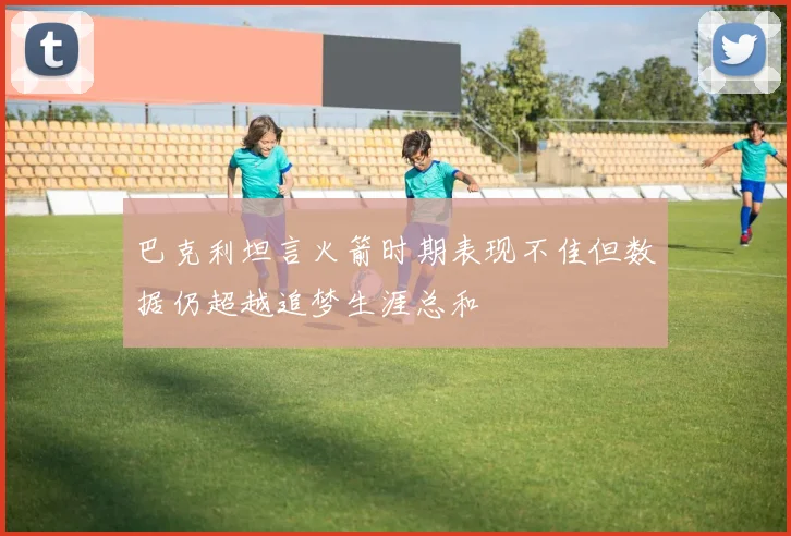 巴克利坦言火箭时期表现不佳但数据仍超越追梦生涯总和