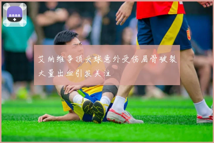 艾纳维争顶头球意外受伤眉骨破裂大量出血引发关注