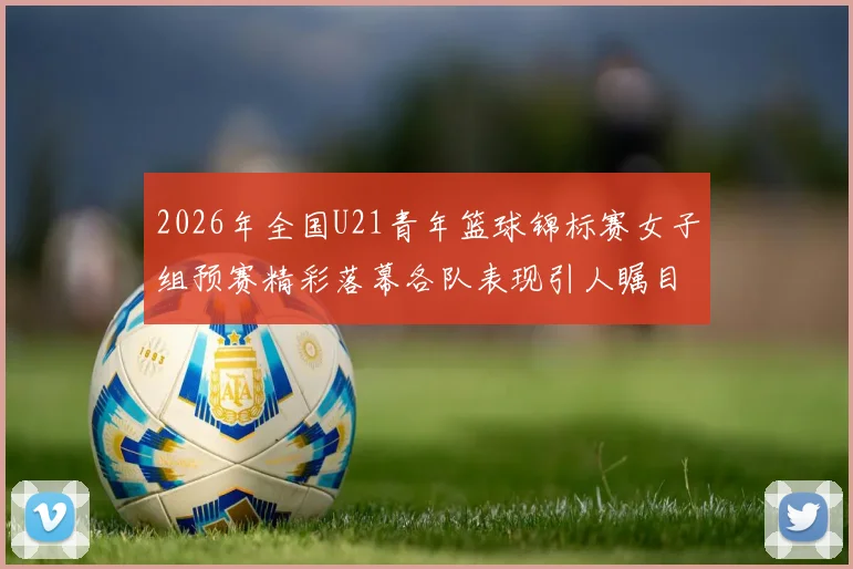 2026年全国U21青年篮球锦标赛女子组预赛精彩落幕各队表现引人瞩目