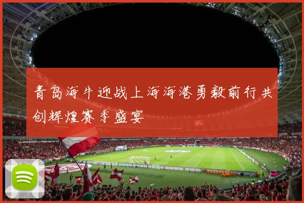 青岛海牛迎战上海海港勇毅前行共创辉煌赛季盛宴