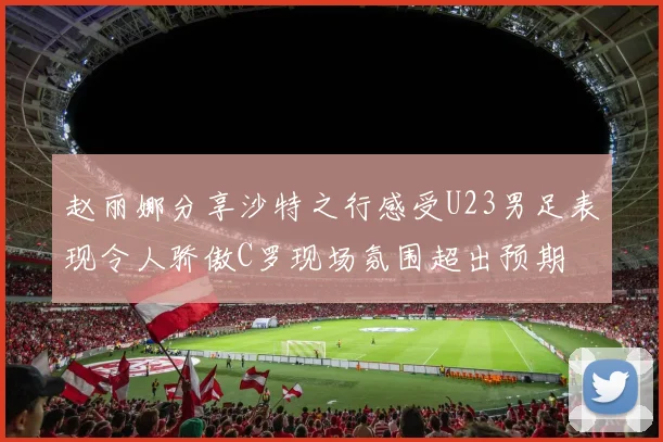 赵丽娜分享沙特之行感受U23男足表现令人骄傲C罗现场氛围超出预期