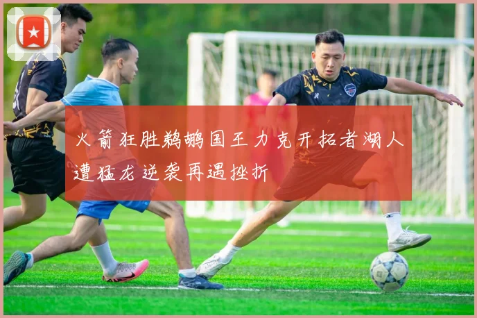 火箭狂胜鹈鹕国王力克开拓者湖人遭猛龙逆袭再遇挫折
