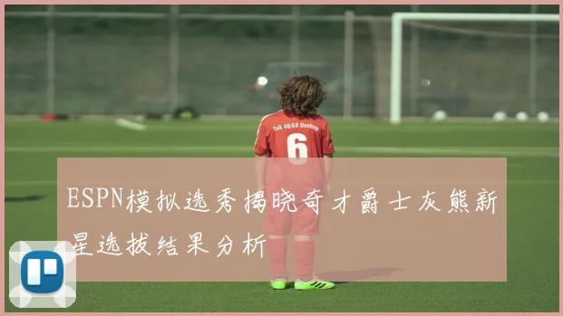 ESPN模拟选秀揭晓奇才爵士灰熊新星选拔结果分析
